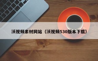 吴忠沃视频素材网站（沃视频530版本下载）