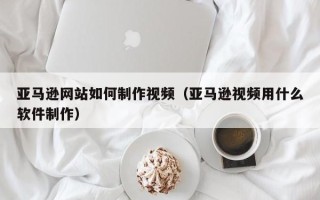 吴忠亚马逊网站如何制作视频（亚马逊视频用什么软件制作）